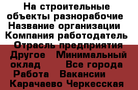 На строительные объекты разнорабочие › Название организации ­ Компания-работодатель › Отрасль предприятия ­ Другое › Минимальный оклад ­ 1 - Все города Работа » Вакансии   . Карачаево-Черкесская респ.